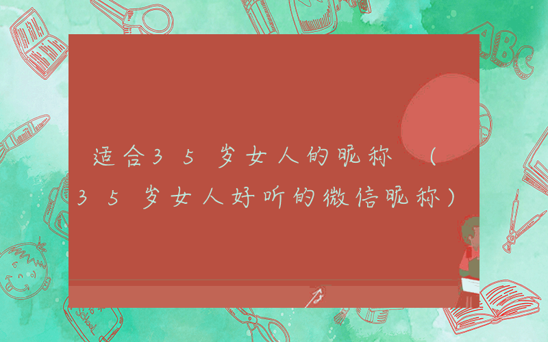 适合35岁女人的昵称 (35岁女人好听的微信昵称)